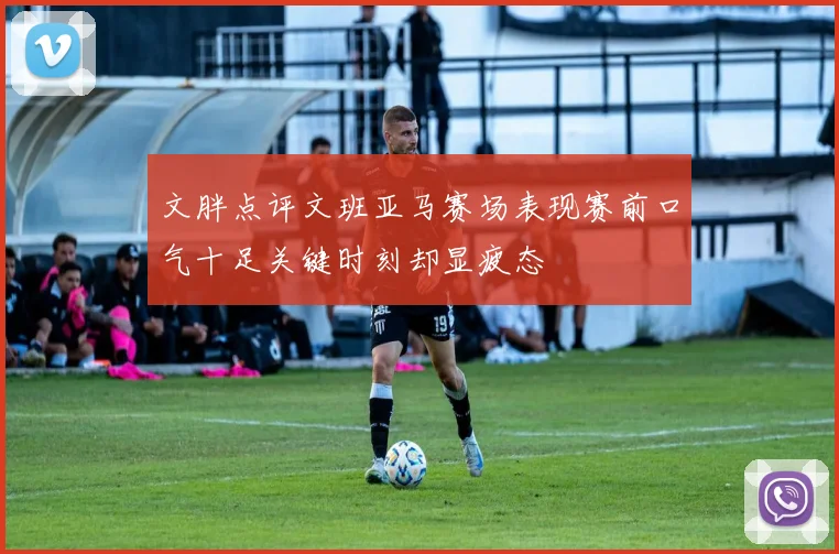 文胖点评文班亚马赛场表现赛前口气十足关键时刻却显疲态