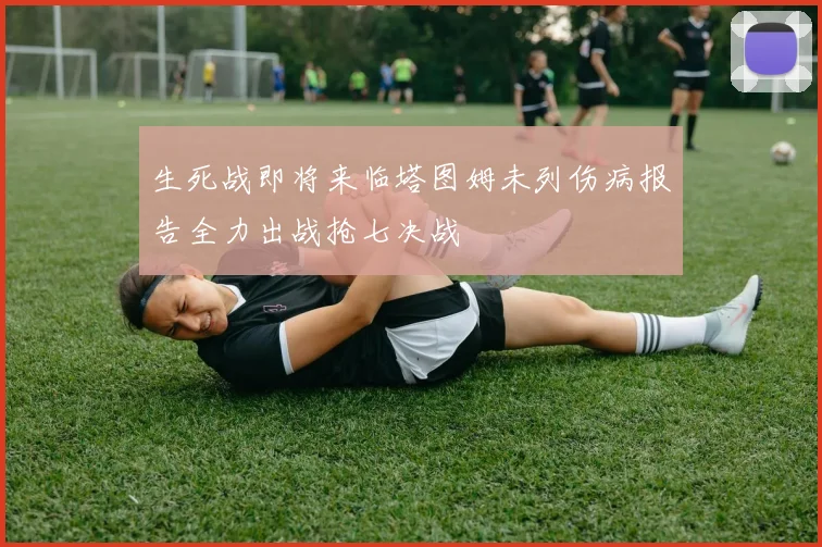 生死战即将来临塔图姆未列伤病报告全力出战抢七决战