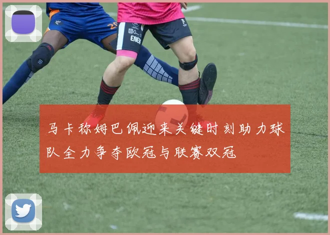 马卡称姆巴佩迎来关键时刻助力球队全力争夺欧冠与联赛双冠