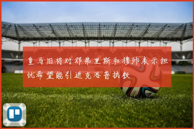 皇马旧将对邓弗里斯和穆帅表示担忧希望能引进克洛普执教