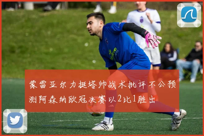 蒙雷亚尔力挺塔帅战术批评不公预测阿森纳欧冠决赛以2比1胜出