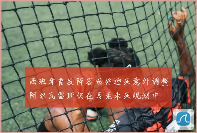 西班牙首发阵容或将迎来意外调整阿尔瓦雷斯仍在马竞未来规划中