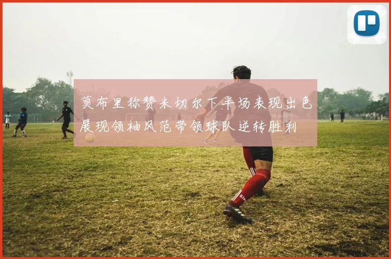 莫布里称赞米切尔下半场表现出色展现领袖风范带领球队逆转胜利