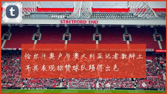 恰尔汗奥卢与澳大利亚记者激辩土耳其表现称赞球队踢得出色