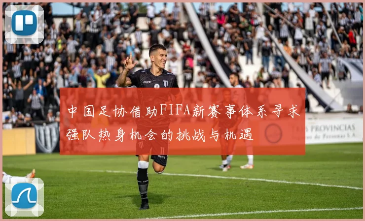 中国足协借助FIFA新赛事体系寻求强队热身机会的挑战与机遇