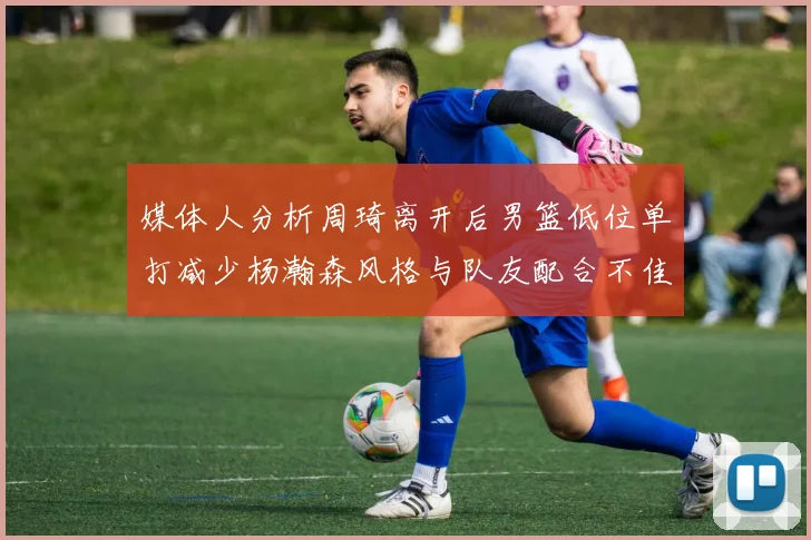 媒体人分析周琦离开后男篮低位单打减少杨瀚森风格与队友配合不佳