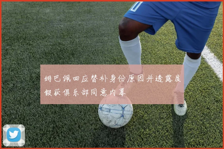 姆巴佩回应替补身份原因并透露度假获俱乐部同意内幕