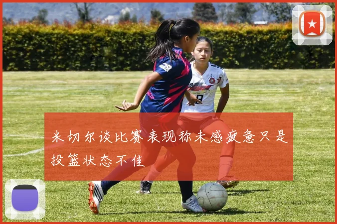 米切尔谈比赛表现称未感疲惫只是投篮状态不佳
