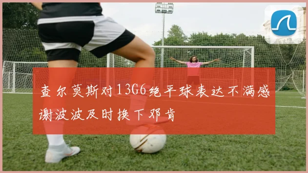 查尔莫斯对13G6绝平球表达不满感谢波波及时换下邓肯