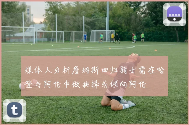 媒体人分析詹姆斯回归骑士需在哈登与阿伦中做抉择或倾向阿伦