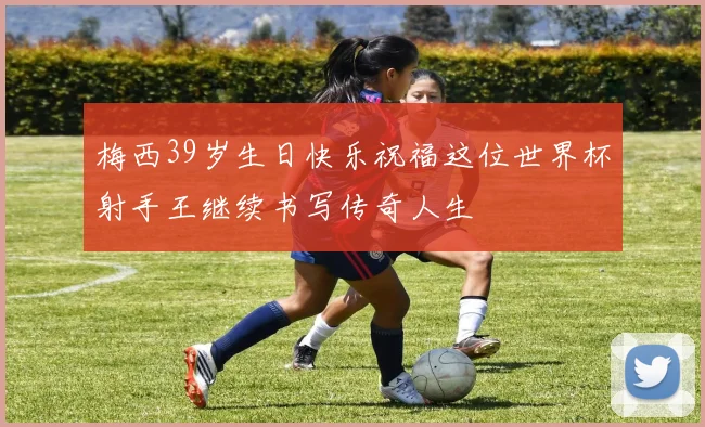 梅西39岁生日快乐祝福这位世界杯射手王继续书写传奇人生