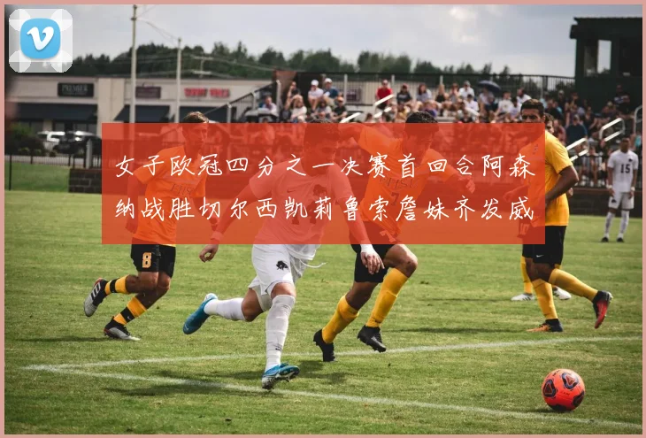 女子欧冠四分之一决赛首回合阿森纳战胜切尔西凯莉鲁索詹妹齐发威