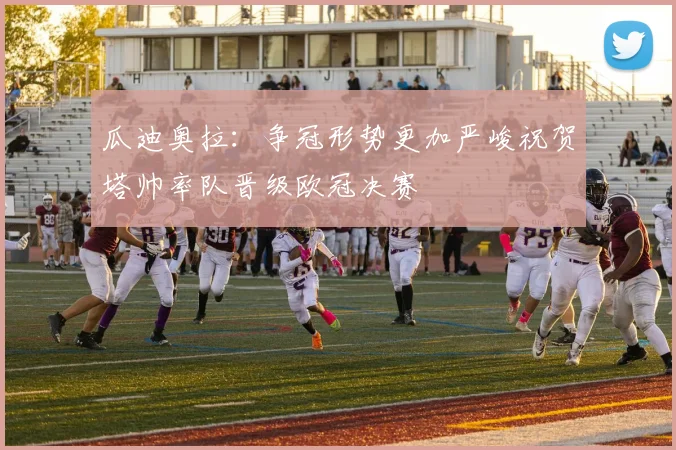瓜迪奥拉：争冠形势更加严峻祝贺塔帅率队晋级欧冠决赛