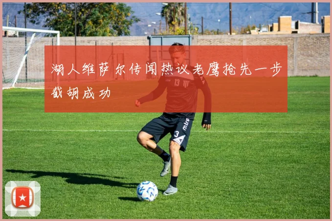 湖人维萨尔传闻热议老鹰抢先一步截胡成功