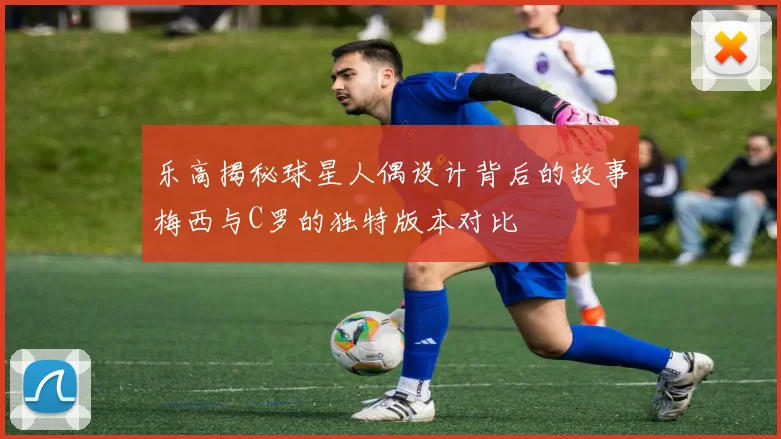 乐高揭秘球星人偶设计背后的故事梅西与C罗的独特版本对比