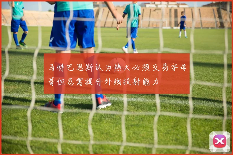 马特巴恩斯认为热火必须交易字母哥但急需提升外线投射能力