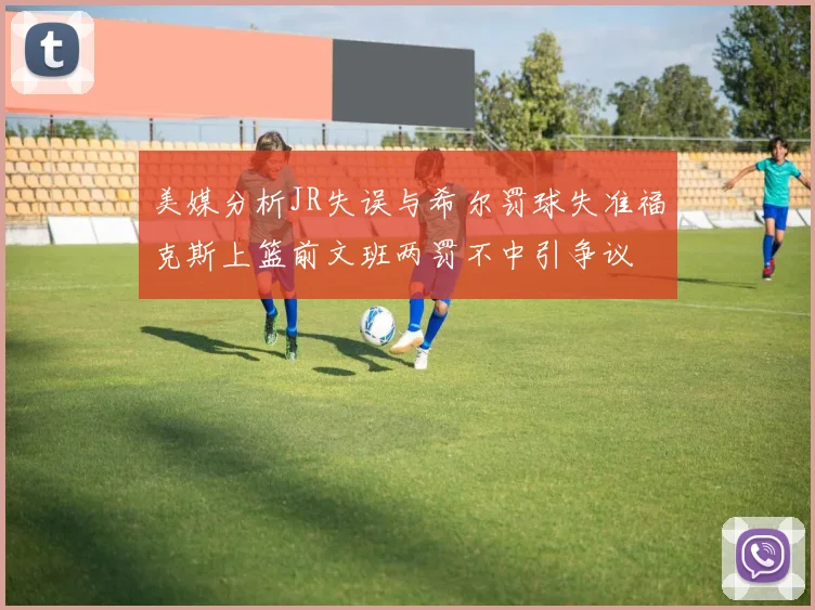 美媒分析JR失误与希尔罚球失准福克斯上篮前文班两罚不中引争议