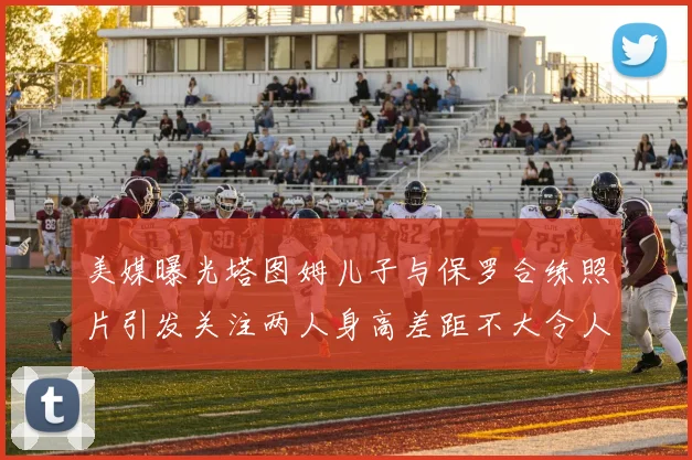 美媒曝光塔图姆儿子与保罗合练照片引发关注两人身高差距不大令人惊讶
