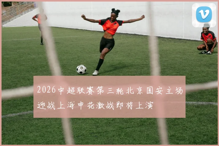 2026中超联赛第三轮北京国安主场迎战上海申花激战即将上演