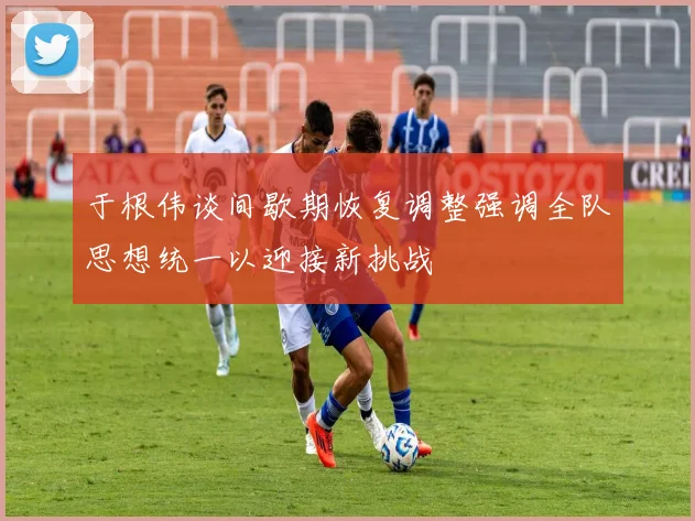 于根伟谈间歇期恢复调整强调全队思想统一以迎接新挑战