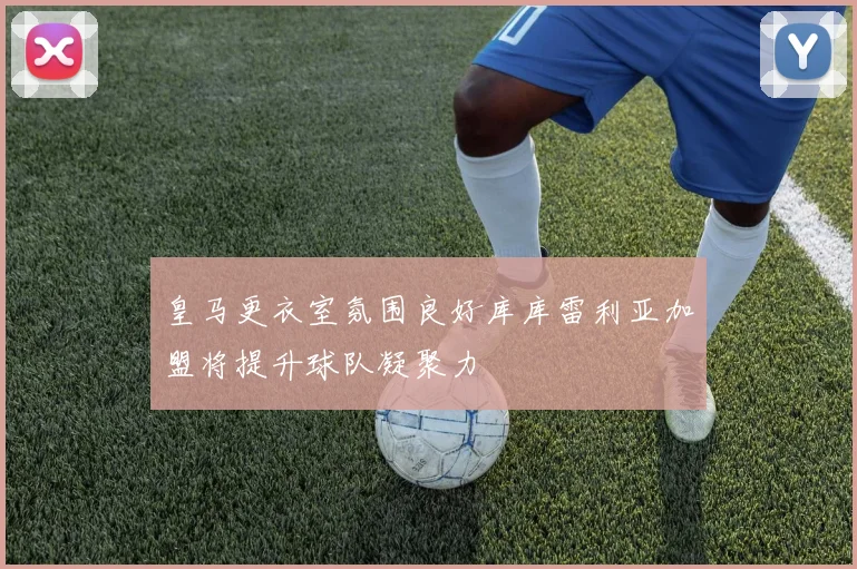 皇马更衣室氛围良好库库雷利亚加盟将提升球队凝聚力