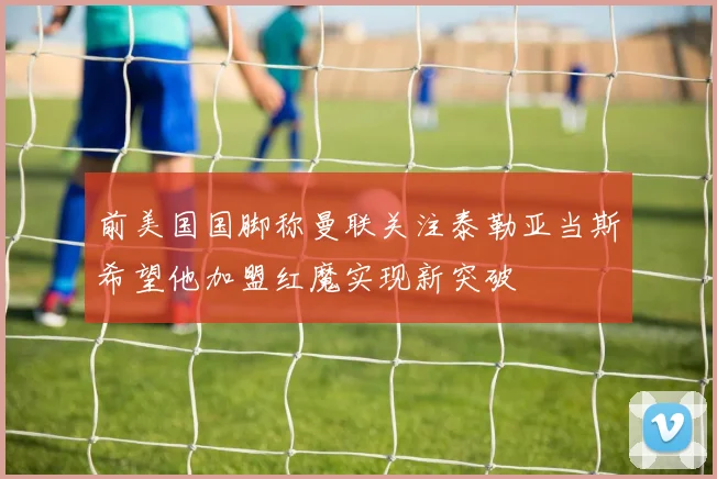 前美国国脚称曼联关注泰勒亚当斯希望他加盟红魔实现新突破