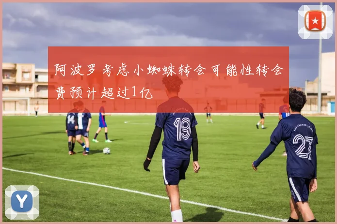 阿波罗考虑小蜘蛛转会可能性转会费预计超过1亿