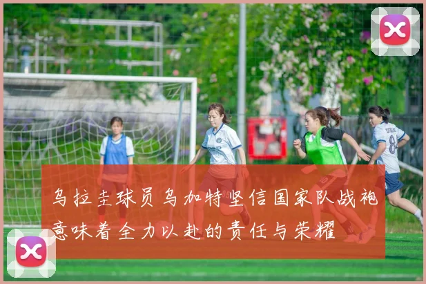 乌拉圭球员乌加特坚信国家队战袍意味着全力以赴的责任与荣耀