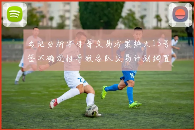名记分析字母哥交易方案热火13号签不确定性导致各队交易计划搁置