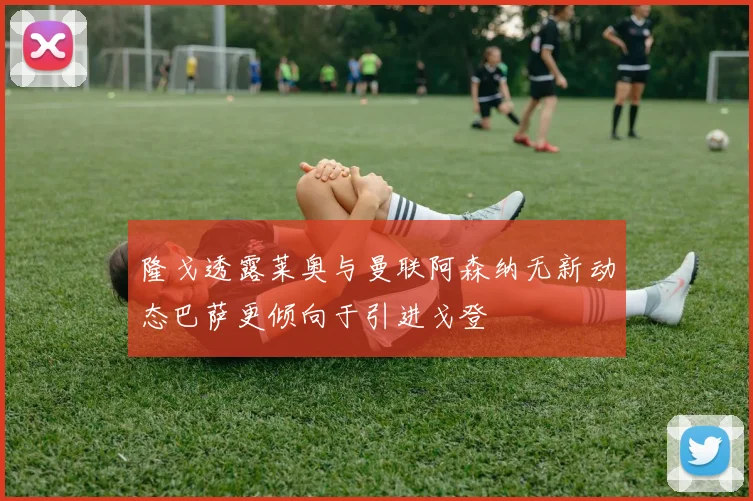 隆戈透露莱奥与曼联阿森纳无新动态巴萨更倾向于引进戈登