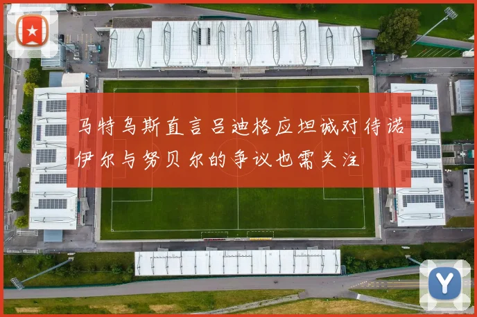 马特乌斯直言吕迪格应坦诚对待诺伊尔与努贝尔的争议也需关注