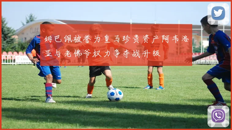 姆巴佩被誉为皇马珍贵资产阿韦洛亚与老佛爷权力争夺战升级