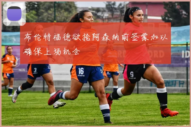 布伦特福德欲抢阿森纳前签蒙加以确保上场机会