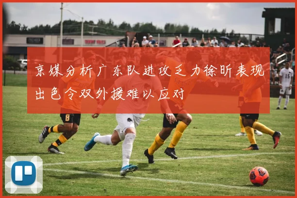 京媒分析广东队进攻乏力徐昕表现出色令双外援难以应对