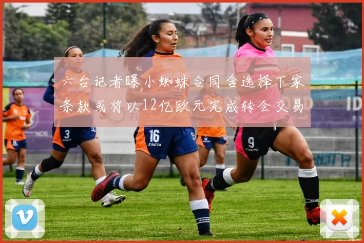六台记者曝小蜘蛛合同含选择下家条款或将以12亿欧元完成转会交易